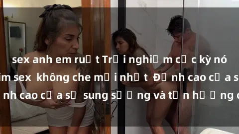 sex anh em ruột Trải nghiệm cực kỳ nóng bỏng trong phim sex không che mới nhất Đỉnh cao của sự sung sướng và tận hưởng chân thật