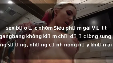 sex bạo lực nhóm Siêu phẩm gái Việt tham gia trong buổi gangbang không kiềm chế được lòng sung sướng, những cảnh nóng nảy khiến ai cũng phải mãn nhãn