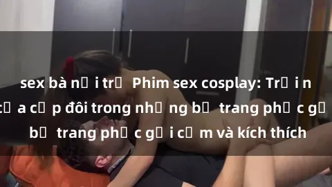 sex bà nội trợ Phim sex cosplay: Trải nghiệm tuyệt vời của cặp đôi trong những bộ trang phục gợi cảm và kích thích