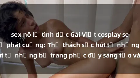 sex nô lệ tình dục Gái Việt cosplay sexy khiến fan hâm mộ phát cuồng: Thử thách sức hút từ những bộ trang phục đầy sáng tạo và quyến rũ!