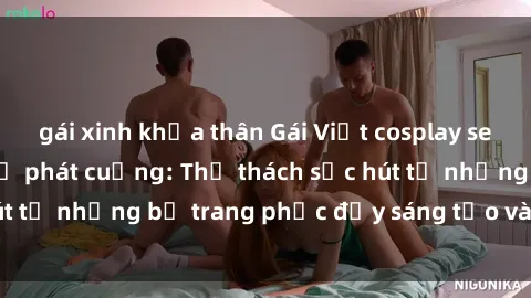 gái xinh khỏa thân Gái Việt cosplay sexy khiến fan hâm mộ phát cuồng: Thử thách sức hút từ những bộ trang phục đầy sáng tạo và quyến rũ!