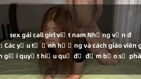 sex gái call girl việt nam Những vấn đề về sex học sinh: Các yếu tố ảnh hưởng và cách giáo viên giải quyết hiệu quả để đảm bảo sự phát triển toàn diện.