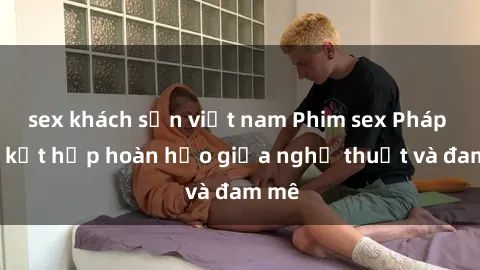 sex khách sạn việt nam Phim sex Pháp - Sự kết hợp hoàn hảo giữa nghệ thuật và đam mê