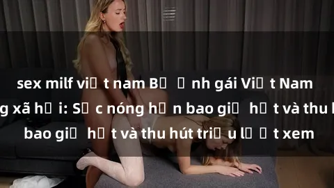 sex milf việt nam Bộ ảnh gái Việt Nam nude gây sốt mạng xã hội: Sắc nóng hơn bao giờ hết và thu hút triệu lượt xem