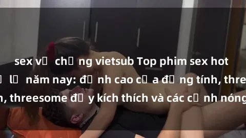 sex vợ chồng vietsub Top phim sex hot nhất không thể bỏ lỡ năm nay: đỉnh cao của đồng tính, threesome đầy kích thích và các cảnh nóng đang gây sốt!
