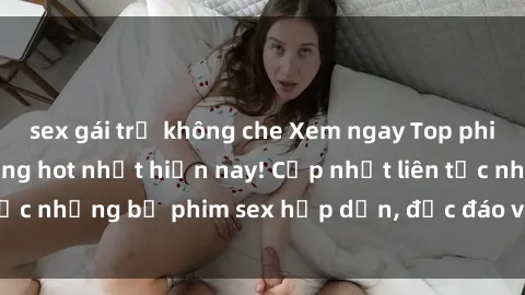 sex gái trẻ không che Xem ngay Top phim sex mới nhất đang hot nhất hiện nay! Cập nhật liên tục những bộ phim sex hấp dẫn, độc đáo và đầy kích thích.
