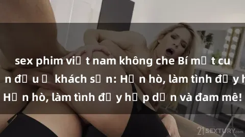 sex phim việt nam không che Bí mật cuộc hẹn gái Việt lần đầu ở khách sạn: Hẹn hò, làm tình đầy hấp dẫn và đam mê!