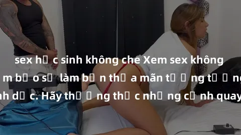 sex học sinh không che Xem sex không che HD miễn phí đảm bảo sẽ làm bạn thỏa mãn tưởng tượng và nhu cầu tình dục. Hãy thưởng thức những cảnh quay hấp dẫn và mãnh liệt ngay bây giờ!
