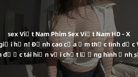 sex Việt Nam Phim Sex Việt Nam HD - Xem ngay và không giới hạn! Đỉnh cao của ẩm thực tình dục Việt Nam được tái hiện với chất lượng hình ảnh sắc nét. Hãy thưởng thức ngay!