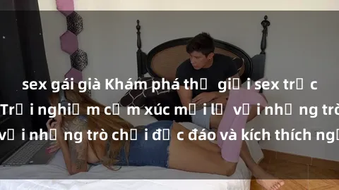 sex gái già Khám phá thế giới sex trực tuyến: Hơn tuổi? Trải nghiệm cảm xúc mới lạ với những trò chơi độc đáo và kích thích người lớn