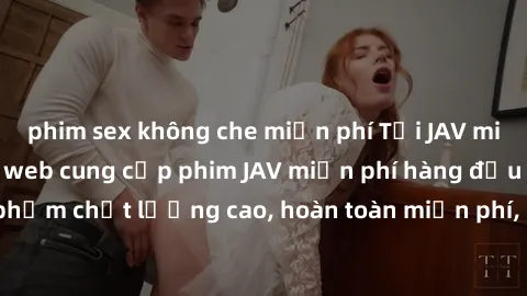 phim sex không che miễn phí Tải JAV miễn phí: Các trang web cung cấp phim JAV miễn phí hàng đầu hiện nay. Các tác phẩm chất lượng cao, hoàn toàn miễn phí, giúp bạn thỏa mãn niềm đam mê mà không tốn ké