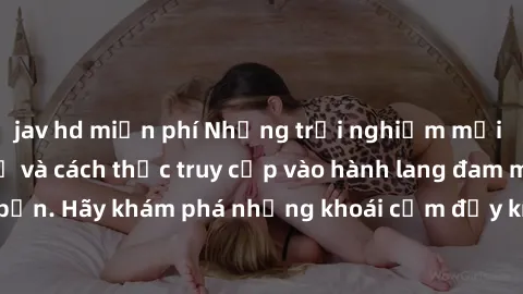 jav hd miễn phí Những trải nghiệm mới lạ với sex tập thể và cách thức truy cập vào hành lang đam mê của bạn. Hãy khám phá những khoái cảm đầy kích thích với tập thể hấp dẫn!