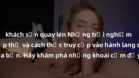 khách sạn quay lén Những trải nghiệm mới lạ với sex tập thể và cách thức truy cập vào hành lang đam mê của bạn. Hãy khám phá những khoái cảm đầy kích thích với tập thể hấp dẫn!