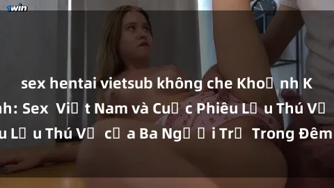 sex hentai vietsub không che Khoảnh Khắc Đầy Kịch Tính: Sex Việt Nam và Cuộc Phiêu Lưu Thú Vị của Ba Người Trẻ Trong Đêm Say Đắm