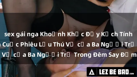 sex gái nga Khoảnh Khắc Đầy Kịch Tính: Sex Việt Nam và Cuộc Phiêu Lưu Thú Vị của Ba Người Trẻ Trong Đêm Say Đắm