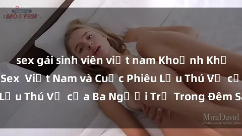 sex gái sinh viên việt nam Khoảnh Khắc Đầy Kịch Tính: Sex Việt Nam và Cuộc Phiêu Lưu Thú Vị của Ba Người Trẻ Trong Đêm Say Đắm