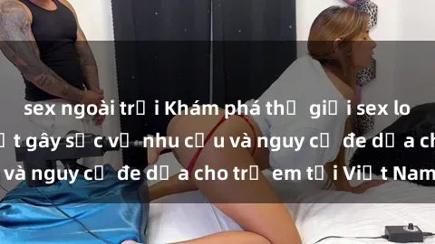 sex ngoài trời Khám phá thế giới sex loli Việt Nam: Sự thật gây sốc về nhu cầu và nguy cơ đe dọa cho trẻ em tại Việt Nam