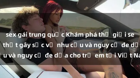 sex gái trung quốc Khám phá thế giới sex loli Việt Nam: Sự thật gây sốc về nhu cầu và nguy cơ đe dọa cho trẻ em tại Việt Nam