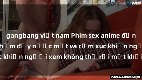 gangbang việt nam Phim sex anime đỉnh cao: Những tác phẩm đầy nước mắt và cảm xúc khiến người xem không thể rời mắt khỏi màn hình