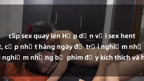 clip sex quay lén Hấp dẫn với sex hentai vietsub mới nhất, cập nhật hàng ngày để trải nghiệm những bộ phim đầy kích thích và hấp dẫn.