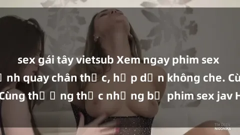 sex gái tây vietsub Xem ngay phim sex jav HD với những cảnh quay chân thực, hấp dẫn không che. Cùng thưởng thức những bộ phim sex jav HD hot nhất hiện nay!