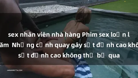 sex nhân viên nhà hàng Phim sex loạn luân hot nhất năm Những cảnh quay gây sốt đỉnh cao không thể bỏ qua