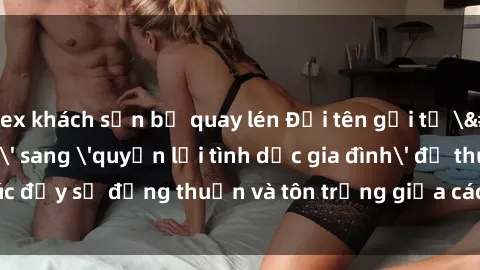 sex khách sạn bị quay lén Đổi tên gọi từ 'sex mẹ con' sang 'quyền lợi tình dục gia đình' để thúc đẩy sự đồng thuận và tôn trọng giữa các thành viên trong gia đình