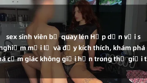 sex sinh viên bị quay lén Hấp dẫn với sex gangbang: trải nghiệm mới lạ và đầy kích thích, khám phá cảm giác không giới hạn trong thế giới tình dục tổng thể.
