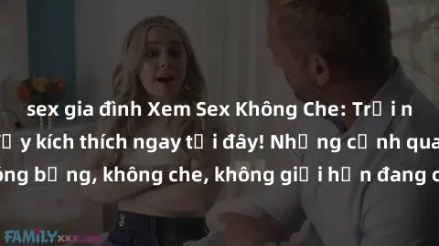 sex gia đình Xem Sex Không Che: Trải nghiệm mới lạ và đầy kích thích ngay tại đây! Những cảnh quay nóng bỏng, không che, không giới hạn đang chờ đón bạn. Đừng bỏ lỡ!