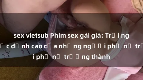 sex vietsub Phim sex gái già: Trải nghiệm tình dục đỉnh cao của những người phụ nữ trưởng thành