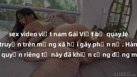 sex video việt nam Gái Việt bị quay lén khi tắm, clip lan truyền trên mạng xã hội gây phẫn nộ. Hành động vi phạm quyền riêng tư này đã khiến cộng đồng mạng bức xúc và đòi trừng phạt thật nghiêm khắc.