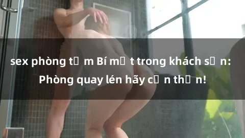 sex phòng tắm Bí mật trong khách sạn: Phòng quay lén hãy cẩn thận!