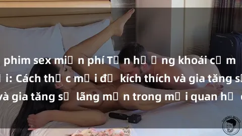 phim sex miễn phí Tận hưởng khoái cảm với sex ngoài trời: Cách thức mới để kích thích và gia tăng sự lãng mạn trong mối quan hệ của bạn!
