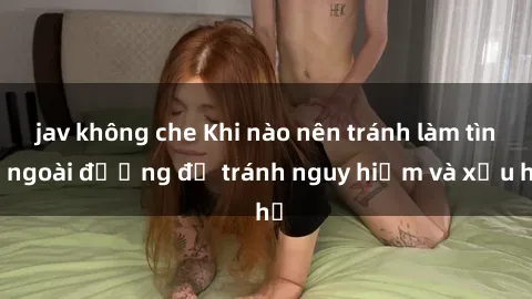 jav không che Khi nào nên tránh làm tình ngoài đường để tránh nguy hiểm và xấu hổ