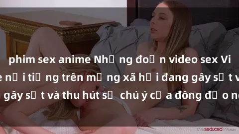 phim sex anime Những đoạn video sex Việt Nam không che nổi tiếng trên mạng xã hội đang gây sốt và thu hút sự chú ý của đông đảo người xem.