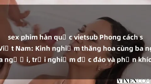 sex phim hàn quốc vietsub Phong cách sex 3P độc đáo tại Việt Nam: Kinh nghiệm thăng hoa cùng ba người, trải nghiệm độc đáo và phấn khích không thể bỏ lỡ!