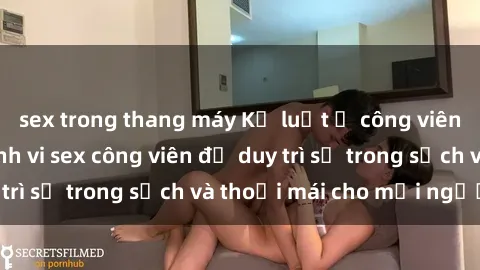 sex trong thang máy Kỷ luật ở công viên: Chấn chỉnh hành vi sex công viên để duy trì sự trong sạch và thoải mái cho mọi người.