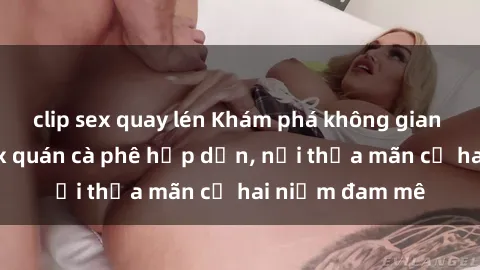 clip sex quay lén Khám phá không gian độc đáo tại sex quán cà phê hấp dẫn, nơi thỏa mãn cả hai niềm đam mê