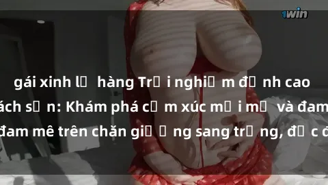 gái xinh lộ hàng Trải nghiệm đỉnh cao tình yêu tại sex khách sạn: Khám phá cảm xúc mới mẻ và đam mê trên chăn giường sang trọng, độc đáo, không giới hạn.