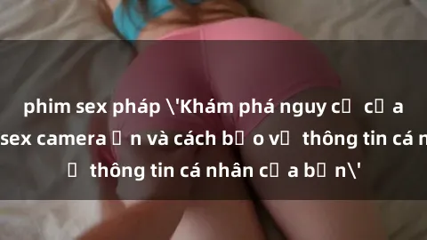 phim sex pháp 'Khám phá nguy cơ của việc sử dụng sex camera ẩn và cách bảo vệ thông tin cá nhân của bạn'