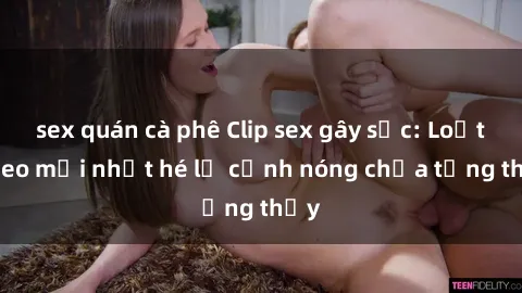 sex quán cà phê Clip sex gây sốc: Loạt video mới nhất hé lộ cảnh nóng chưa từng thấy