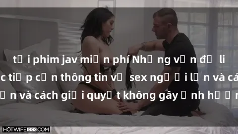 tải phim jav miễn phí Những vấn đề liên quan đến việc tiếp cận thông tin về sex người lớn và cách giải quyết không gây ảnh hưởng đến trẻ em