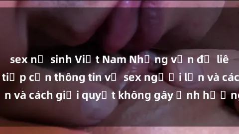 sex nữ sinh Việt Nam Những vấn đề liên quan đến việc tiếp cận thông tin về sex người lớn và cách giải quyết không gây ảnh hưởng đến trẻ em