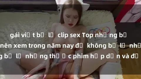 gái việt bị lộ clip sex Top những bộ phim sex hay nhất nên xem trong năm nay để không bỏ lỡ những thước phim hấp dẫn và đầy kịch tính.