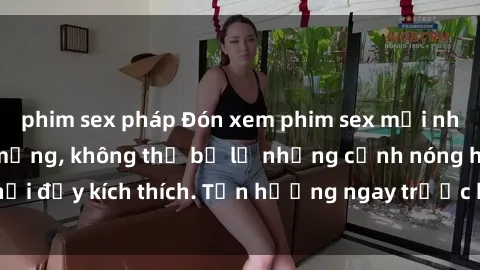 phim sex pháp Đón xem phim sex mới nhất đang hot trên mạng, không thể bỏ lỡ những cảnh nóng hổi đầy kích thích. Tận hưởng ngay trước khi bị xoá chóng mặt!