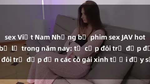 sex Việt Nam Những bộ phim sex JAV hot nhất không thể bỏ lỡ trong năm nay: từ cặp đôi trẻ đẹp đến các cô gái xinh tươi đầy sức hút.
