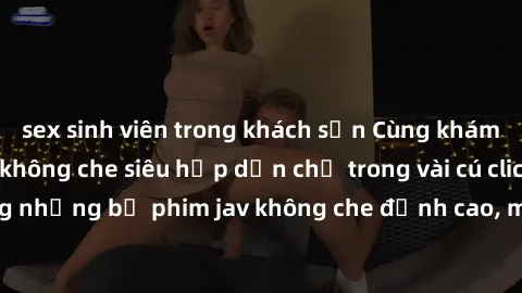 sex sinh viên trong khách sạn Cùng khám phá thế giới jav không che siêu hấp dẫn chỉ trong vài cú click! Đắm chìm trong những bộ phim jav không che đỉnh cao, mang lại trải nghiệm thú vị và đầy kích thí