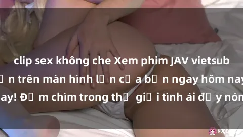 clip sex không che Xem phim JAV vietsub mới nhất và hấp dẫn trên màn hình lớn của bạn ngay hôm nay! Đắm chìm trong thế giới tình ái đầy nóng bỏng và kích thích.