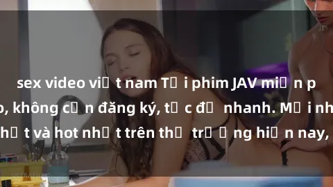 sex video việt nam Tải phim JAV miễn phí chất lượng cao, không cần đăng ký, tốc độ nhanh. Mới nhất và hot nhất trên thị trường hiện nay, cập nhật hàng ngày.