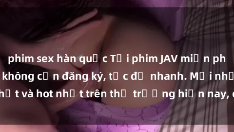 phim sex hàn quốc Tải phim JAV miễn phí chất lượng cao, không cần đăng ký, tốc độ nhanh. Mới nhất và hot nhất trên thị trường hiện nay, cập nhật hàng ngày.